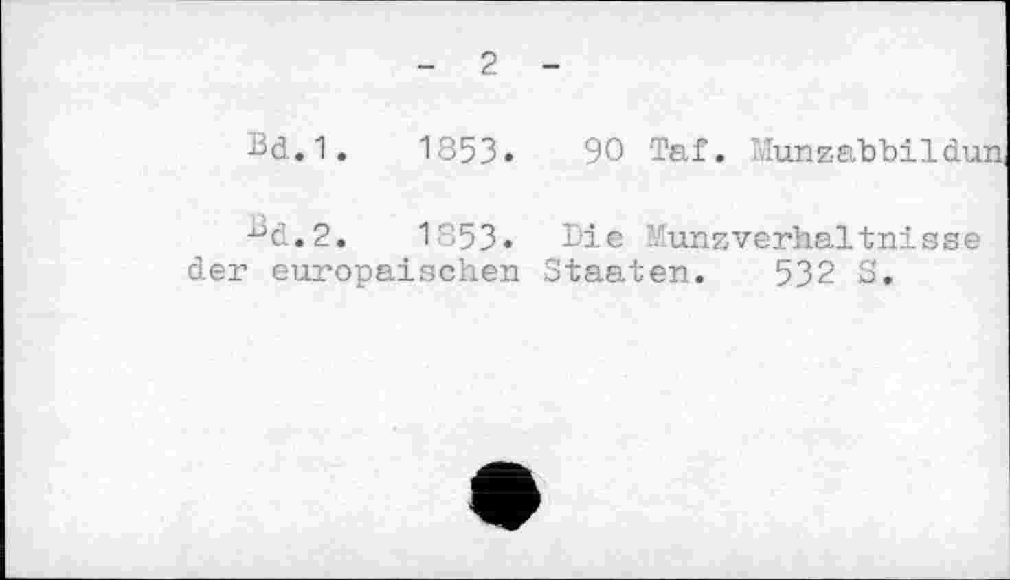 ﻿- 2	—
Bd.1.	1853.	90 Taf. î.ïunzabbildun,
Bd.2.	1853.	Die Munzverhaltnisse
der europäischen	Staaten. 532 S.